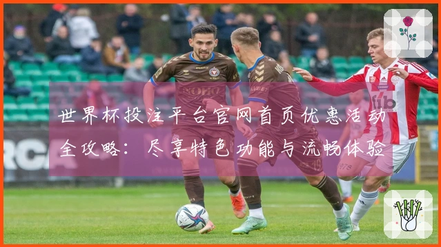 世界杯投注平台官网首页优惠活动全攻略：尽享特色功能与流畅体验