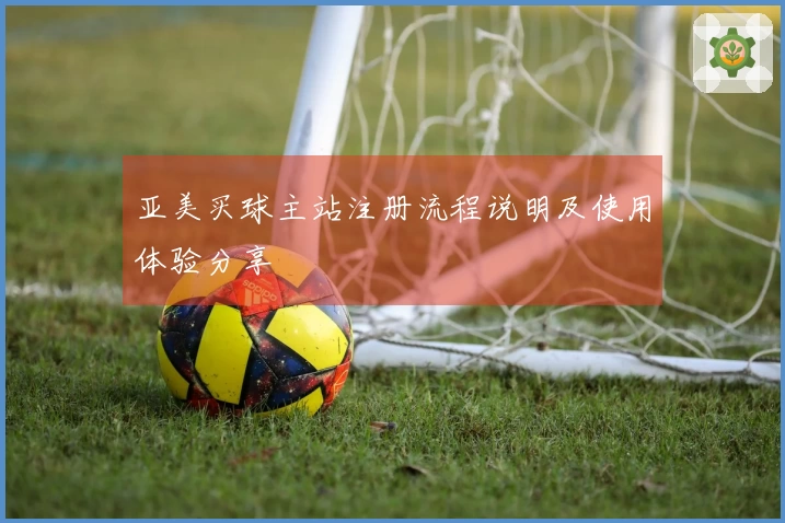 亚美买球主站注册流程说明及使用体验分享