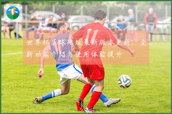 世界杯买球地址最新版本更新：全新功能介绍与使用体验提升
