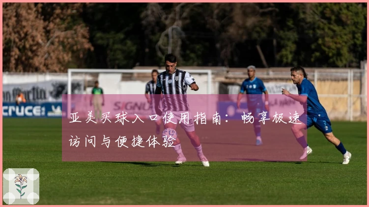 亚美买球入口使用指南:畅享极速访问与便捷体验