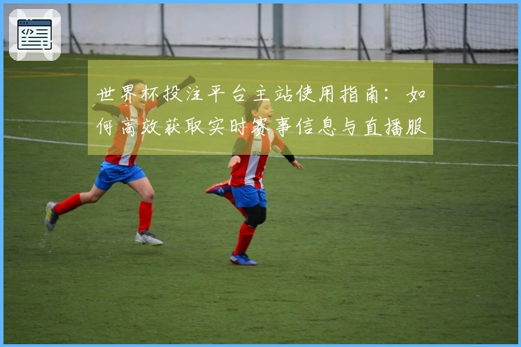 世界杯投注平台主站使用指南：如何高效获取实时赛事信息与直播服务